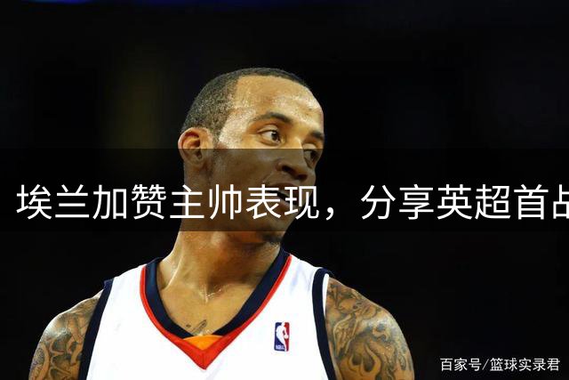 埃兰加赞主帅表现，分享英超首战感悟
