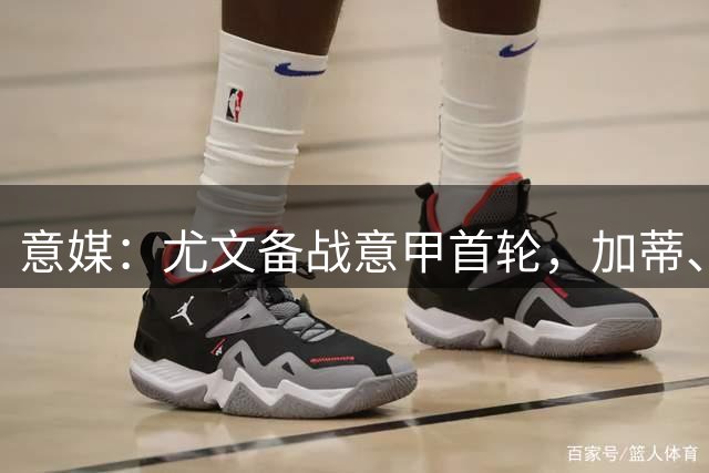 意媒：尤文备战意甲首轮，加蒂、米利克、坎比亚索暂时均单独训练