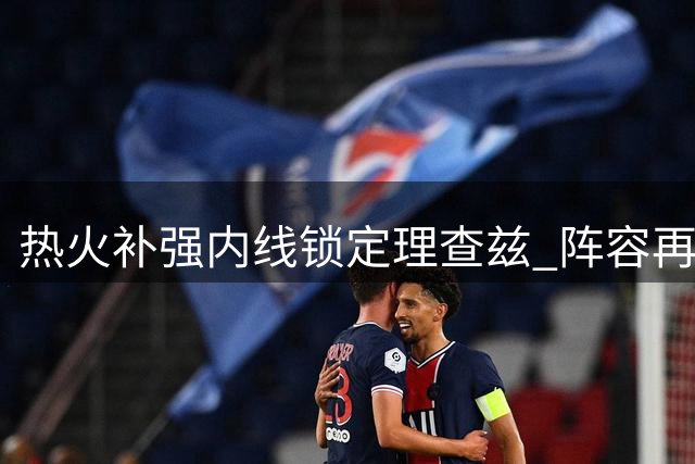 热火补强内线锁定理查兹 阵容再添防守悍将