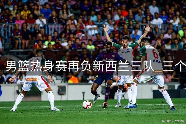 男篮热身赛再负新西兰三队 三个月集训效果遭质疑