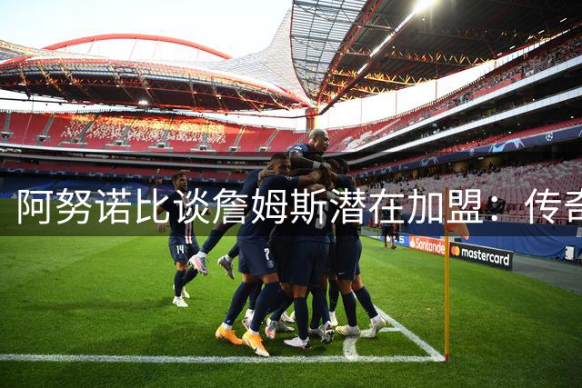 阿努诺比谈詹姆斯潜在加盟：传奇球员有权自主选择