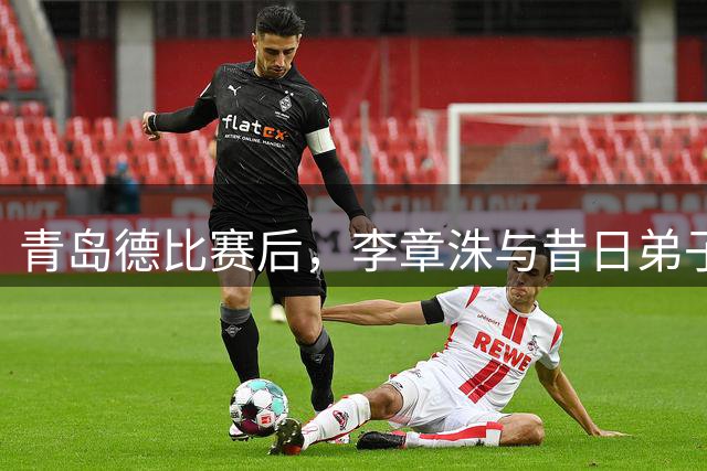 青岛德比赛后，李章洙与昔日弟子郑智黄博文叙旧